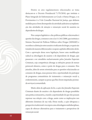 Dentre os atos regulamentares relacionados ao tema
     destacam-se o Decreto Presidencial 7.179/2010, que instituiu o
     Plano Integrado de Enfrentamento ao Crack e Outras Drogas, e os
     Provimentos 4 e 9 do Conselho Nacional de Justiça, que definem
     medidas para o bom desempenho da atividade judiciária na implanta-
     ção das atividades de atenção e reinserção social de usuários ou
     dependentes de drogas.

            Nos campos legislativo e das políticas públicas relacionadas à
     questão das drogas, contamos com a Lei 11.343/2006, que instituiu o
     Sistema Nacional de Políticas Públicas sobre Drogas (SISNAD) e
     reconhece a distinção entre usuário e traficante de drogas, os quais são
     tratados de maneira diferenciada e ocupam capítulos diferentes da lei.
     Com a aprovação dessa nova legislação, houve uma modificação
     radical na abordagem do usuário e do dependente de drogas, que
     passaram a ser atendidos exclusivamente pelos Juizados Especiais
     Criminais, cuja competência abrange as infrações penais de menor
     potencial ofensivo, como o porte de drogas para o consumo. Nos
     juizados, além de serem orientadas para as questões relacionadas ao
     consumo de drogas, essas pessoas têm a oportunidade de participar
     de programas comunitários de tratamento e reinserção social e,
     evidentemente, cumprir as penas que lhes forem imputadas prestan-
     do serviços à comunidade.

            Muito além da aplicação da lei, a ação dos Juizados Especiais
     Criminais diante do usuário e do dependente de drogas possibilita
     uma prática restaurativa, criando a oportunidade de que eles possam
     repensar sua relação com a droga, assim como as implicações nos
     diferentes domínios de sua vida. Desse modo, a ação ultrapassa a
     perspectiva tradicional e incorpora uma abordagem multidisciplinar,
     capaz de oferecer alternativas para o tratamento e perspectivas de
     reinserção social.
10
 