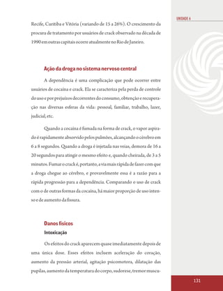 UNIDADE 6
Recife, Curitiba e Vitória (variando de 15 a 26%). O crescimento da
procura de tratamento por usuários de crack observado na década de
1990 em outras capitais ocorre atualmente no Rio de Janeiro.




        Ação da droga no sistema nervoso central
        A dependência é uma complicação que pode ocorrer entre
usuários de cocaína e crack. Ela se caracteriza pela perda de controle
do uso e por prejuízos decorrentes do consumo, obtenção e recupera-
ção nas diversas esferas da vida: pessoal, familiar, trabalho, lazer,
judicial, etc.

        Quando a cocaína é fumada na forma de crack, o vapor aspira-
do é rapidamente absorvido pelos pulmões, alcançando o cérebro em
6 a 8 segundos. Quando a droga é injetada nas veias, demora de 16 a
20 segundos para atingir o mesmo efeito e, quando cheirada, de 3 a 5
minutos. Fumar o crack é, portanto, a via mais rápida de fazer com que
a droga chegue ao cérebro, e provavelmente essa é a razão para a
rápida progressão para a dependência. Comparando o uso de crack
com o de outras formas da cocaína, há maior proporção de uso inten-
so e de aumento da fissura.



        Danos físicos
        Intoxicação

        Os efeitos do crack aparecem quase imediatamente depois de
uma única dose. Esses efeitos incluem aceleração do coração,
aumento da pressão arterial, agitação psicomotora, dilatação das
pupilas, aumento da temperatura do corpo, sudorese, tremor muscu-
                                                                                     131
 