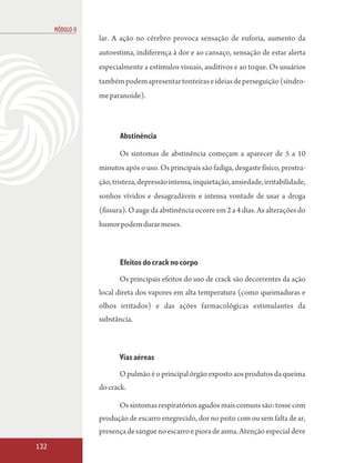 MÓDULO II
                  lar. A ação no cérebro provoca sensação de euforia, aumento da
                  autoestima, indiferença à dor e ao cansaço, sensação de estar alerta
                  especialmente a estímulos visuais, auditivos e ao toque. Os usuários
                  também podem apresentar tonteiras e ideias de perseguição (síndro-
                  me paranoide).



                         Abstinência

                         Os sintomas de abstinência começam a aparecer de 5 a 10
                  minutos após o uso. Os principais são fadiga, desgaste físico, prostra-
                  ção, tristeza, depressão intensa, inquietação, ansiedade, irritabilidade,
                  sonhos vívidos e desagradáveis e intensa vontade de usar a droga
                  (fissura). O auge da abstinência ocorre em 2 a 4 dias. As alterações do
                  humor podem durar meses.



                         Efeitos do crack no corpo

                         Os principais efeitos do uso de crack são decorrentes da ação
                  local direta dos vapores em alta temperatura (como queimaduras e
                  olhos irritados) e das ações farmacológicas estimulantes da
                  substância.



                         Vias aéreas

                         O pulmão é o principal órgão exposto aos produtos da queima
                  do crack.

                         Os sintomas respiratórios agudos mais comuns são: tosse com
                  produção de escarro enegrecido, dor no peito com ou sem falta de ar,
                  presença de sangue no escarro e piora de asma. Atenção especial deve
132
 