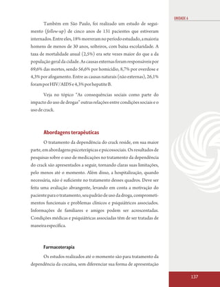 UNIDADE 6
      Também em São Paulo, foi realizado um estudo de segui-
mento (follow-up) de cinco anos de 131 pacientes que estiveram
internados. Entre eles, 18% morreram no período estudado, a maioria
homens de menos de 30 anos, solteiros, com baixa escolaridade. A
taxa de mortalidade anual (2,5%) era sete vezes maior do que a da
população geral da cidade. As causas externas foram responsáveis por
69,6% das mortes, sendo 56,6% por homicídio, 8,7% por overdose e
4,3% por afogamento. Entre as causas naturais (não externas), 26,1%
foram por HIV/AIDS e 4,3% por hepatite B.

       Veja no tópico “As consequências sociais como parte do
impacto do uso de drogas” outras relações entre condições sociais e o
uso de crack.



       Abordagens terapêuticas
        O tratamento da dependência do crack reside, em sua maior
parte, em abordagens psicoterápicas e psicossociais. Os resultados de
pesquisas sobre o uso de medicações no tratamento da dependência
do crack são apresentados a seguir, tornando claras suas limitações,
pelo menos até o momento. Além disso, a hospitalização, quando
necessária, não é suficiente no tratamento desses quadros. Deve ser
feita uma avaliação abrangente, levando em conta a motivação do
paciente para o tratamento, seu padrão de uso da droga, comprometi-
mentos funcionais e problemas clínicos e psiquiátricos associados.
Informações de familiares e amigos podem ser acrescentadas.
Condições médicas e psiquiátricas associadas têm de ser tratadas de
maneira específica.



      Farmacoterapia
     Os estudos realizados até o momento são para tratamento da
dependência da cocaína, sem diferenciar sua forma de apresentação

                                                                                    137
 