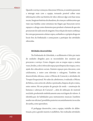MÓDULO II
                  Quando o serviço começou a funcionar 24 horas, os usuários passaram
                  a interagir mais com a equipe, tornando possível colher mais
                  informações sobre sua história de vida e oferecer algo com base nessa
                  escuta. Surgiram histórias de abandono, de crianças e adolescentes que
                  viam suas famílias como estruturas tão frágeis que buscavam novos
                  espaços e a droga como elementos para produzir a fantasia de que não
                  precisavam de nada nem de ninguém. Essa relação de maior confiança
                  fez com que passassem a deixar copos, cachimbos e a própria droga em
                  locais fora da Embaixada e começassem a participar das atividades
                  oferecidas.



                         Atividades desenvolvidas
                         Na Embaixada da Liberdade, o acolhimento é feito por meio
                  de cuidados dirigidos para as necessidades dos usuários que
                  procuram o serviço. Como chegam com as roupas sujas e, muitas
                  vezes, feridos, a eles é oferecido espaço para limpeza das roupas, com a
                  ajuda dos educadores sociais. Existem espaços para descanso, com
                  colchonetes, e outro com televisão e videogame. Também são
                  desenvolvidas oficinas, como a Oficina de Carnaval, e atividades de
                  Terapia Ocupacional. No salão de cabeleireiro, é realizada a Oficina
                  de Beleza, com cortes de cabelos e penteados, limpeza de pés e mãos,
                  entre outros. Há um projeto de geração de renda – construção de
                  fantasias e adereços de Carnaval –, além de utilização de material
                  reciclado, produzindo simbolicamente uma reciclagem de valores. A
                  identificação de habilidades para instrumentos musicais (também
                  usados nas oficinas) possibilita posterior encaminhamento às escolas
                  de samba, como aprendizes.

                         O pedagogo desenvolve, com a equipe, trabalho de alfabe-
                  tização, pois a grande maioria é analfabeta. São realizadas atividades

142
 