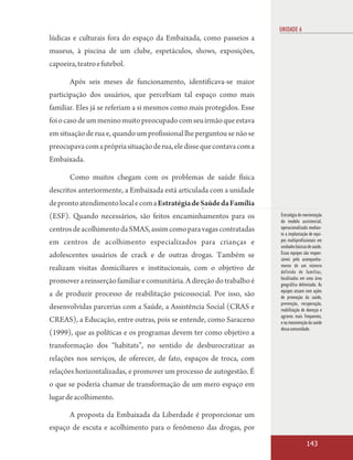UNIDADE 6
lúdicas e culturais fora do espaço da Embaixada, como passeios a
museus, à piscina de um clube, espetáculos, shows, exposições,
capoeira, teatro e futebol.

       Após seis meses de funcionamento, identificava-se maior
participação dos usuários, que percebiam tal espaço como mais
familiar. Eles já se referiam a si mesmos como mais protegidos. Esse
foi o caso de um menino muito preocupado com seu irmão que estava
em situação de rua e, quando um profissional lhe perguntou se não se
preocupava com a própria situação de rua, ele disse que contava com a
Embaixada.

       Como muitos chegam com os problemas de saúde física
descritos anteriormente, a Embaixada está articulada com a unidade
de pronto atendimento local e com a Estratégia de Saúde da Família
(ESF). Quando necessários, são feitos encaminhamentos para os           Estratégia de reorientação
                                                                        do modelo assistencial,
centros de acolhimento da SMAS, assim como para vagas contratadas       operacionalizada median-
                                                                        te a implantação de equi-
em centros de acolhimento especializados para crianças e                pes multiprofissionais em
                                                                        unidades básicas de saúde.
adolescentes usuários de crack e de outras drogas. Também se            Essas equipes são respon-
                                                                        sáveis pelo acompanha-
                                                                        mento de um número
realizam visitas domiciliares e institucionais, com o objetivo de       definido de famílias,
                                                                        localizadas em uma área
promover a reinserção familiar e comunitária. A direção do trabalho é   geográfica delimitada. As
                                                                        equipes atuam com ações
a de produzir processo de reabilitação psicossocial. Por isso, são      de promoção da saúde,
                                                                        prevenção, recuperação,
desenvolvidas parcerias com a Saúde, a Assistência Social (CRAS e       reabilitação de doenças e
                                                                        agravos mais frequentes,
CREAS), a Educação, entre outras, pois se entende, como Saraceno        e na manutenção da saúde
                                                                        dessa comunidade.
(1999), que as políticas e os programas devem ter como objetivo a
transformação dos “habitats”, no sentido de desburocratizar as
relações nos serviços, de oferecer, de fato, espaços de troca, com
relações horizontalizadas, e promover um processo de autogestão. É
o que se poderia chamar de transformação de um mero espaço em
lugar de acolhimento.

       A proposta da Embaixada da Liberdade é proporcionar um
espaço de escuta e acolhimento para o fenômeno das drogas, por

                                                                                        143
 