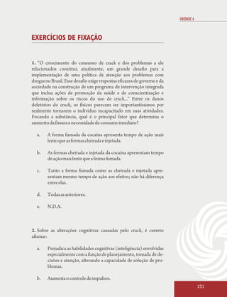 UNIDADE 6



EXERCÍCIOS DE FIXAÇÃO


1. “O crescimento do consumo de crack e dos problemas a ele
relacionados constitui, atualmente, um grande desafio para a
implementação de uma política de atenção aos problemas com
drogas no Brasil. Esse desafio exige respostas eficazes do governo e da
sociedade na construção de um programa de intervenção integrada
que inclua ações de promoção da saúde e de conscientização e
informação sobre os riscos do uso de crack...” Entre os danos
deletérios do crack, os físicos parecem ser importantíssimos por
realmente tornarem o indivíduo incapacitado em suas atividades.
Focando a substância, qual é o principal fator que determina o
aumento da fissura e necessidade de consumo imediato?

  a.    A forma fumada da cocaína apresenta tempo de ação mais
        lento que as formas cheirada e injetada.

  b.    As formas cheirada e injetada da cocaína apresentam tempo
        de ação mais lento que a forma fumada.

  c.    Tanto a forma fumada como as cheirada e injetada apre-
        sentam mesmo tempo de ação aos efeitos; não há diferença
        entre elas.

  d.    Todas as anteriores.

  e.    N.D.A.



2. Sobre as alterações cognitivas causadas pelo crack, é correto
afirmar:

  a.    Prejudica as habilidades cognitivas (inteligência) envolvidas
        especialmente com a função de planejamento, tomada de de-
        cisões e atenção, alterando a capacidade de solução de pro-
        blemas.

  b.    Aumenta o controle de impulsos.
                                                                                      151
 