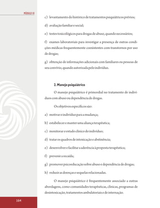 MÓDULO III
                   c) levantamento do histórico de tratamentos psiquiátricos prévios;

                   d) avaliação familiar e social;

                   e) testes toxicológicos para drogas de abuso, quando necessários;

                   f) exames laboratoriais para investigar a presença de outras condi-
                   ções médicas frequentemente coexistentes com transtornos por uso
                   de drogas;

                   g) obtenção de informações adicionais com familiares ou pessoas de
                   seu convívio, quando autorizada pelo indivíduo.



                          2. Manejo psiquiátrico

                          O manejo psiquiátrico é primordial no tratamento de indiví-
                   duos com abuso ou dependência de drogas.

                          Os objetivos específicos são:

                   a) motivar o indivíduo para a mudança;

                   b) estabelecer e manter uma aliança terapêutica;

                   c) monitorar o estado clínico do indivíduo;

                   d) tratar os quadros de intoxicação e abstinência;

                   e) desenvolver e facilitar a aderência à proposta terapêutica;

                   f) prevenir a recaída;

                   g) promover psicoeducação sobre abuso e dependência de drogas;

                   h) reduzir as doenças e sequelas relacionadas.

                          O manejo psiquiátrico é frequentemente associado a outras
                   abordagens, como comunidades terapêuticas, clínicas, programas de
                   desintoxicação, tratamentos ambulatoriais e de internação.

164
 