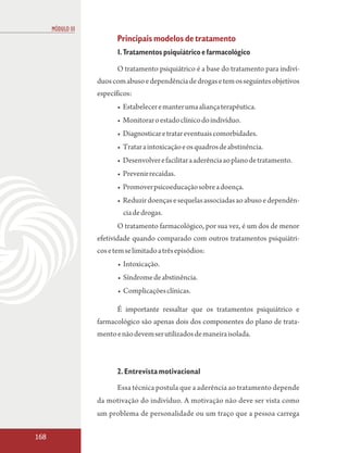 MÓDULO III
                          Principais modelos de tratamento
                          1. Tratamentos psiquiátrico e farmacológico

                          O tratamento psiquiátrico é a base do tratamento para indiví-
                   duos com abuso e dependência de drogas e tem os seguintes objetivos
                   específicos:
                          • Estabelecer e manter uma aliança terapêutica.
                          • Monitorar o estado clínico do indivíduo.
                          • Diagnosticar e tratar eventuais comorbidades.
                          • Tratar a intoxicação e os quadros de abstinência.
                          • Desenvolver e facilitar a aderência ao plano de tratamento.
                          • Prevenir recaídas.
                          • Promover psicoeducação sobre a doença.
                          • Reduzir doenças e sequelas associadas ao abuso e dependên-
                            cia de drogas.
                          O tratamento farmacológico, por sua vez, é um dos de menor
                   efetividade quando comparado com outros tratamentos psiquiátri-
                   cos e tem se limitado a três episódios:
                          • Intoxicação.
                          • Síndrome de abstinência.
                          • Complicações clínicas.

                          É importante ressaltar que os tratamentos psiquiátrico e
                   farmacológico são apenas dois dos componentes do plano de trata-
                   mento e não devem ser utilizados de maneira isolada.



                          2. Entrevista motivacional
                          Essa técnica postula que a aderência ao tratamento depende
                   da motivação do indivíduo. A motivação não deve ser vista como
                   um problema de personalidade ou um traço que a pessoa carrega

168
 