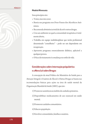 MÓDULO III
                         Modelo Minnesota

                         Seus princípios são:
                         • Tratar, mas não curar.
                         • Baseia seu programa nos Doze Passos dos Alcoólicos Anô-
                           nimos.
                         • Recomenda abstinência total de álcool e outras drogas.
                         • Cria um ambiente no qual a comunidade terapêutica é total-
                           mente aberta.
                         • Trabalha em equipe multidisciplinar que inclui profissional
                           denominado “conselheiro” – pode ser um dependente em
                           recuperação.
                         • Apresenta programa essencialmente didático, aplicável a
                           qualquer pessoa.
                         • O foco do tratamento é a mudança no estilo de vida.



                         Considerações sobre internação psiquiátrica
                         e a Nova Lei sobre Drogas
                         A concepção da atual Política do Ministério da Saúde para a
                   Atenção Integral a Usuários de Álcool e Outras Drogas se baseia nas
                   recomendações básicas para ações na área de saúde mental da
                   Organização Mundial da Saúde (2002), que são:

                         1) Promover assistência no âmbito de cuidados primários.

                         2)Disponibilizar medicamentos de uso essencial em saúde
                            mental.

                         3) Promover cuidados comunitários.

                         4) Educar a população.

                         5) Envolver comunidades, famílias e usuários.

178
 