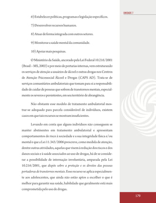 UNIDADE 7
       6) Estabelecer políticas, programas e legislação específicos.

       7) Desenvolver recursos humanos.

       8) Atuar de forma integrada com outros setores.

       9) Monitorar a saúde mental da comunidade.

       10) Apoiar mais pesquisas.

       O Ministério da Saúde, ancorado pela Lei Federal 10.216/2001
(Brasil – MS, 2002) e por meio de portarias internas, vem estruturando
os serviços de atenção a usuários de álcool e outras drogas nos Centros
de Atenção Psicossocial Álcool e Drogas (CAPS AD). Trata-se de
serviços comunitários ambulatoriais que tomam para si a responsabili-
dade de cuidar de pessoas que sofrem de transtornos mentais, especial-
mente os severos e persistentes, em seu território de abrangência.

       Não obstante esse modelo de tratamento ambulatorial mos-
trar-se adequado para parcela considerável de indivíduos, existem
casos em que tais recursos se mostram insuficientes.

       Levando em conta que alguns indivíduos não conseguem se
manter abstinentes em tratamento ambulatorial e apresentam
comportamentos de risco à sociedade e a sua integridade física e/ou
mental e que a Lei 11.343/2006 prescreve, como medida de atenção,
dentre outras atividades, aquelas que visem à redução dos riscos e dos
danos sociais e à saúde associados ao uso de drogas, há de se conside-
rar a possibilidade de internação involuntária, amparada pela Lei
10.216/2001, que dispõe sobre a proteção e os direitos das pessoas
portadoras de transtornos mentais. Esse recurso se aplica especialmen-
te aos adolescentes, que ainda não estão aptos a escolher o que é
melhor para garantir sua saúde, habilidade que geralmente está mais
comprometida pelo uso de drogas.
                                                                                      179
 