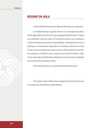 MÓDULO III



                   RESUMO DA AULA

                          A efetividade do tratamento depende de indicação adequada.

                          Considerando que o quadro clínico e as consequências advin-
                   das da dependência de álcool e outras drogas dependem de (1) quem
                   usa (indivíduo e fase de vida), (2) em que momento usa (contexto),
                   (3) tipo de droga consumida, (4) quantidade, (5) frequência de uso, a
                   indicação de tratamento dependerá da avaliação minuciosa inicial.
                   Como essas consequências variam muito, a diversidade de tratamen-
                   tos existentes é benéfica, uma vez que torna possível atender a dife-
                   rentes demandas, de indivíduos distintos ou de um mesmo indivíduo
                   em outra fase dessa doença crônica.

                          O tratamento deve ser o mais individualizado possível.




                          Na próxima aula verificaremos o papel das intervenções breves
                   no tratamento de indivíduos dependentes.




184
 