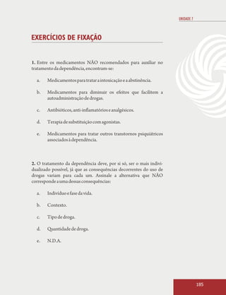 UNIDADE 7



EXERCÍCIOS DE FIXAÇÃO


1. Entre os medicamentos NÃO recomendados para auxiliar no
tratamento da dependência, encontram-se:

  a.   Medicamentos para tratar a intoxicação e a abstinência.

  b.   Medicamentos para diminuir os efeitos que facilitem a
       autoadministração de drogas.

  c.   Antibióticos, anti-inflamatórios e analgésicos.

  d.   Terapia de substituição com agonistas.

  e.   Medicamentos para tratar outros transtornos psiquiátricos
       associados à dependência.



2. O tratamento da dependência deve, por si só, ser o mais indivi-
dualizado possível, já que as consequências decorrentes do uso de
drogas variam para cada um. Assinale a alternativa que NÃO
corresponde a uma dessas consequências:

  a.   Indivíduo e fase da vida.

  b.   Contexto.

  c.   Tipo de droga.

  d.   Quantidade de droga.

  e.   N.D.A.




                                                                                 185
 