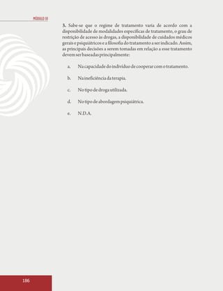 MÓDULO III
                   3. Sabe-se que o regime de tratamento varia de acordo com a
                   disponibilidade de modalidades específicas de tratamento, o grau de
                   restrição de acesso às drogas, a disponibilidade de cuidados médicos
                   gerais e psiquiátricos e a filosofia do tratamento a ser indicado. Assim,
                   as principais decisões a serem tomadas em relação a esse tratamento
                   devem ser baseadas principalmente:

                     a.    Na capacidade do indivíduo de cooperar com o tratamento.

                     b.    Na ineficiência da terapia.

                     c.    No tipo de droga utilizada.

                     d.    No tipo de abordagem psiquiátrica.

                     e.    N.D.A.




186
 