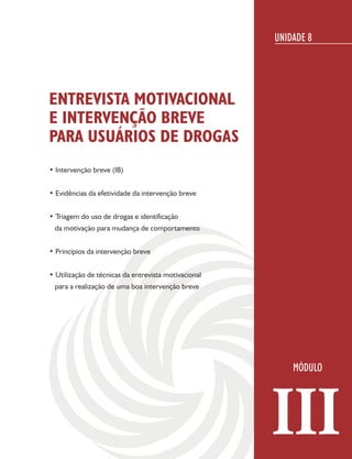 UNIDADE 8




ENTREVISTA MOTIVACIONAL
E INTERVENÇÃO BREVE
PARA USUÁRIOS DE DROGAS
• Intervenção breve (IB)


• Evidências da efetividade da intervenção breve


• Triagem do uso de drogas e identificação
 da motivação para mudança de comportamento


• Princípios da intervenção breve


• Utilização de técnicas da entrevista motivacional
 para a realização de uma boa intervenção breve




                                                      III
 