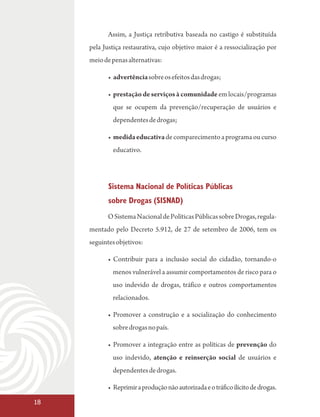 Assim, a Justiça retributiva baseada no castigo é substituída
     pela Justiça restaurativa, cujo objetivo maior é a ressocialização por
     meio de penas alternativas:

            • advertência sobre os efeitos das drogas;

            • prestação de serviços à comunidade em locais/programas
             que se ocupem da prevenção/recuperação de usuários e
             dependentes de drogas;

            • medida educativa de comparecimento a programa ou curso
             educativo.




            Sistema Nacional de Políticas Públicas
            sobre Drogas (SISNAD)
           O Sistema Nacional de Políticas Públicas sobre Drogas, regula-
     mentado pelo Decreto 5.912, de 27 de setembro de 2006, tem os
     seguintes objetivos:

           • Contribuir para a inclusão social do cidadão, tornando-o
             menos vulnerável a assumir comportamentos de risco para o
             uso indevido de drogas, tráfico e outros comportamentos
             relacionados.

           • Promover a construção e a socialização do conhecimento
             sobre drogas no país.

           • Promover a integração entre as políticas de prevenção do
             uso indevido, atenção e reinserção social de usuários e
             dependentes de drogas.

           • Reprimir a produção não autorizada e o tráfico ilícito de drogas.

18
 