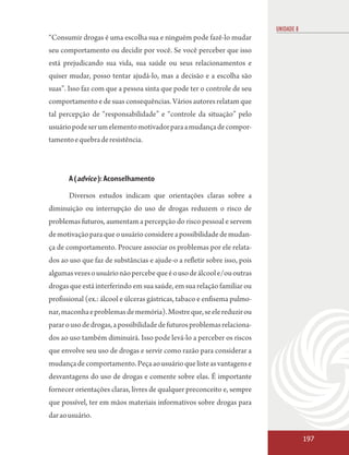 UNIDADE 8
“Consumir drogas é uma escolha sua e ninguém pode fazê-lo mudar
seu comportamento ou decidir por você. Se você perceber que isso
está prejudicando sua vida, sua saúde ou seus relacionamentos e
quiser mudar, posso tentar ajudá-lo, mas a decisão e a escolha são
suas”. Isso faz com que a pessoa sinta que pode ter o controle de seu
comportamento e de suas consequências. Vários autores relatam que
tal percepção de “responsabilidade” e “controle da situação” pelo
usuário pode ser um elemento motivador para a mudança de compor-
tamento e quebra de resistência.



       A (advice ): Aconselhamento

       Diversos estudos indicam que orientações claras sobre a
diminuição ou interrupção do uso de drogas reduzem o risco de
problemas futuros, aumentam a percepção do risco pessoal e servem
de motivação para que o usuário considere a possibilidade de mudan-
ça de comportamento. Procure associar os problemas por ele relata-
dos ao uso que faz de substâncias e ajude-o a refletir sobre isso, pois
algumas vezes o usuário não percebe que é o uso de álcool e/ou outras
drogas que está interferindo em sua saúde, em sua relação familiar ou
profissional (ex.: álcool e úlceras gástricas, tabaco e enfisema pulmo-
nar, maconha e problemas de memória). Mostre que, se ele reduzir ou
parar o uso de drogas, a possibilidade de futuros problemas relaciona-
dos ao uso também diminuirá. Isso pode levá-lo a perceber os riscos
que envolve seu uso de drogas e servir como razão para considerar a
mudança de comportamento. Peça ao usuário que liste as vantagens e
desvantagens do uso de drogas e comente sobre elas. É importante
fornecer orientações claras, livres de qualquer preconceito e, sempre
que possível, ter em mãos materiais informativos sobre drogas para
dar ao usuário.

                                                                                      197
 