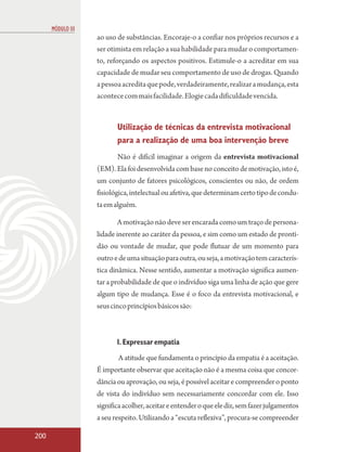 MÓDULO III
                   ao uso de substâncias. Encoraje-o a confiar nos próprios recursos e a
                   ser otimista em relação a sua habilidade para mudar o comportamen-
                   to, reforçando os aspectos positivos. Estimule-o a acreditar em sua
                   capacidade de mudar seu comportamento de uso de drogas. Quando
                   a pessoa acredita que pode, verdadeiramente, realizar a mudança, esta
                   acontece com mais facilidade. Elogie cada dificuldade vencida.


                          Utilização de técnicas da entrevista motivacional
                          para a realização de uma boa intervenção breve
                          Não é difícil imaginar a origem da entrevista motivacional
                   (EM). Ela foi desenvolvida com base no conceito de motivação, isto é,
                   um conjunto de fatores psicológicos, conscientes ou não, de ordem
                   fisiológica, intelectual ou afetiva, que determinam certo tipo de condu-
                   ta em alguém.

                          A motivação não deve ser encarada como um traço de persona-
                   lidade inerente ao caráter da pessoa, e sim como um estado de pronti-
                   dão ou vontade de mudar, que pode flutuar de um momento para
                   outro e de uma situação para outra, ou seja, a motivação tem caracterís-
                   tica dinâmica. Nesse sentido, aumentar a motivação significa aumen-
                   tar a probabilidade de que o indivíduo siga uma linha de ação que gere
                   algum tipo de mudança. Esse é o foco da entrevista motivacional, e
                   seus cinco princípios básicos são:



                          1. Expressar empatia
                          A atitude que fundamenta o princípio da empatia é a aceitação.
                   É importante observar que aceitação não é a mesma coisa que concor-
                   dância ou aprovação, ou seja, é possível aceitar e compreender o ponto
                   de vista do indivíduo sem necessariamente concordar com ele. Isso
                   significa acolher, aceitar e entender o que ele diz, sem fazer julgamentos
                   a seu respeito. Utilizando a “escuta reflexiva”, procura-se compreender

200
 