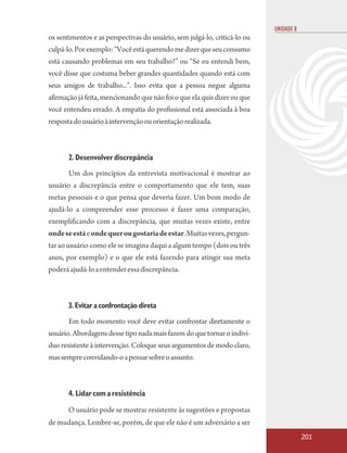 UNIDADE 8
os sentimentos e as perspectivas do usuário, sem julgá-lo, criticá-lo ou
culpá-lo. Por exemplo: “Você está querendo me dizer que seu consumo
está causando problemas em seu trabalho?” ou “Se eu entendi bem,
você disse que costuma beber grandes quantidades quando está com
seus amigos de trabalho...”. Isso evita que a pessoa negue alguma
afirmação já feita, mencionando que não foi o que ela quis dizer ou que
você entendeu errado. A empatia do profissional está associada à boa
resposta do usuário à intervenção ou orientação realizada.



       2. Desenvolver discrepância
       Um dos princípios da entrevista motivacional é mostrar ao
usuário a discrepância entre o comportamento que ele tem, suas
metas pessoais e o que pensa que deveria fazer. Um bom modo de
ajudá-lo a compreender esse processo é fazer uma comparação,
exemplificando com a discrepância, que muitas vezes existe, entre
onde se está e onde quer ou gostaria de estar. Muitas vezes, pergun-
tar ao usuário como ele se imagina daqui a algum tempo (dois ou três
anos, por exemplo) e o que ele está fazendo para atingir sua meta
poderá ajudá-lo a entender essa discrepância.



       3. Evitar a confrontação direta
       Em todo momento você deve evitar confrontar diretamente o
usuário. Abordagens desse tipo nada mais fazem do que tornar o indiví-
duo resistente à intervenção. Coloque seus argumentos de modo claro,
mas sempre convidando-o a pensar sobre o assunto.



       4. Lidar com a resistência

       O usuário pode se mostrar resistente às sugestões e propostas
de mudança. Lembre-se, porém, de que ele não é um adversário a ser
                                                                                       201
 