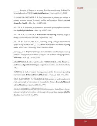 UNIDADE 8
_____. Screening of drug use in a teenage Brazilian sample using the Drug Use
Screening Inventory (DUSI). Addictive Behaviors, v. 25, n. 5, p. 683-691, 2000.

FLEMING, M.; MANWELL, L. B. Brief intervention in primary care settings: a
primary treatment method for at-risk, problem and dependent drinkers. Alcohol
Research & Health, v. 23, n. 2, p. 128-137, 1999.

MILLER, W. R. Motivation for treatment: a review with special emphasis on alcoho-
lism. Psychological Bulletin, v. 98, n. 1, p. 84-107, 1985.

MILLER, W. R.; ROLLNICK, S. Motivational interviewing: preparing people to
change addictive behavior. New York: Guilford Press, 1991.

MILLER, W. R.; SANCHES, V. C. Motivating young adults for treatment and
lifestyle change. In: HOWARD, G. (Ed.). Issues in alcohol use and misuse in young
adults. Notre Dame: University of Notre Dame Press, 1993.

MOYER, A. et al. Brief interventions for alcohol problems: a meta-analytic review of
controlled investigations in treatment-seeking and non-treatment seeking populations.
Addiction, v. 97, n. 3, p. 279-292, 2002.

NEUMANN, G. B. R. Intervenção breve. In: FORMIGONI, M. L. O. S. A interven-
ção breve na dependência de drogas: a experiência brasileira. São Paulo: Contexto,
1992.

OCKENE, J. K. et al. A residents’ training program for the development of smoking
intervention skills. Archives of Internal Medicine, v. 148, n. 5, p. 1039-1045, 1988.

WILK, A.; JENSEN, N.; HAVIGHURST, T. Meta-analysis of randomized control
trials addressing brief interventions in heavy alcohol drinkers. Journal of General
Internal Medicine, v. 12, n. 5, p. 274-283, 1997.

WORLD HEALTH ORGANIZATION. Brief intervention Study Group. A cross-
national trial of brief interventions with heavy drinkers. American Journal of Public
Health, v. 86, n. 7, p. 948-955, 1996.




                                                                                                    205
 