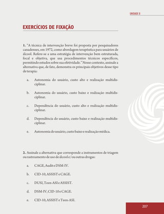 UNIDADE 8



EXERCÍCIOS DE FIXAÇÃO


1. “A técnica de intervenção breve foi proposta por pesquisadores
canadenses, em 1972, como abordagem terapêutica para usuários de
álcool. Refere-se a uma estratégia de intervenção bem estruturada,
focal e objetiva, que usa procedimentos técnicos específicos,
permitindo estudos sobre sua efetividade.” Nesse contexto, assinale a
alternativa que, de fato, demonstra os principais objetivos desse tipo
de terapia:

  a.    Autonomia do usuário, custo alto e realização multidis-
        ciplinar.

  b.    Autonomia do usuário, custo baixo e realização multidis-
        ciplinar.

  c.    Dependência do usuário, custo alto e realização multidis-
        ciplinar.

  d.    Dependência do usuário, custo baixo e realização multidis-
        ciplinar.

  e.    Autonomia do usuário, custo baixo e realização médica.




2. Assinale a alternativa que corresponde a instrumentos de triagem
ou rastreamento de uso de álcool e/ou outras drogas:

  a.    CAGE, Audit e DSM-IV.

  b.    CID-10, ASSIST e CAGE.

  c.    DUSI, Teen-ASI e ASSIST.

  d.    DSM-IV, CID-10 e CAGE.

  e.    CID-10, ASSIST e Teen-ASI.
                                                                                     207
 