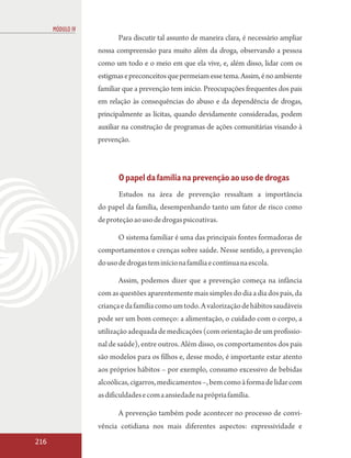 MÓDULO IV
                         Para discutir tal assunto de maneira clara, é necessário ampliar
                  nossa compreensão para muito além da droga, observando a pessoa
                  como um todo e o meio em que ela vive, e, além disso, lidar com os
                  estigmas e preconceitos que permeiam esse tema. Assim, é no ambiente
                  familiar que a prevenção tem início. Preocupações frequentes dos pais
                  em relação às consequências do abuso e da dependência de drogas,
                  principalmente as lícitas, quando devidamente consideradas, podem
                  auxiliar na construção de programas de ações comunitárias visando à
                  prevenção.



                         O papel da família na prevenção ao uso de drogas
                         Estudos na área de prevenção ressaltam a importância
                  do papel da família, desempenhando tanto um fator de risco como
                  de proteção ao uso de drogas psicoativas.

                         O sistema familiar é uma das principais fontes formadoras de
                  comportamentos e crenças sobre saúde. Nesse sentido, a prevenção
                  do uso de drogas tem início na família e continua na escola.

                         Assim, podemos dizer que a prevenção começa na infância
                  com as questões aparentemente mais simples do dia a dia dos pais, da
                  criança e da família como um todo. A valorização de hábitos saudáveis
                  pode ser um bom começo: a alimentação, o cuidado com o corpo, a
                  utilização adequada de medicações (com orientação de um profissio-
                  nal de saúde), entre outros. Além disso, os comportamentos dos pais
                  são modelos para os filhos e, desse modo, é importante estar atento
                  aos próprios hábitos – por exemplo, consumo excessivo de bebidas
                  alcoólicas, cigarros, medicamentos –, bem como à forma de lidar com
                  as dificuldades e com a ansiedade na própria família.

                         A prevenção também pode acontecer no processo de convi-
                  vência cotidiana nos mais diferentes aspectos: expressividade e
216
 