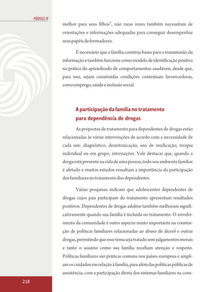 MÓDULO IV
                  melhor para seus filhos”, não raras vezes também necessitam de
                  orientações e informações adequadas para conseguir desempenhar
                  seus papéis de formadores.

                         É necessário que a família construa bases para a transmissão da
                  informação e também funcione como modelo de identificação positiva
                  na prática do aprendizado de comportamentos saudáveis, desde que,
                  para isso, sejam construídas condições contextuais favorecedoras,
                  como emprego, saúde e inclusão social.



                         A participação da família no tratamento
                         para dependência de drogas
                         As propostas de tratamento para dependentes de drogas estão
                  relacionadas às várias intervenções de acordo com a necessidade de
                  cada um: diagnóstico, desintoxicação, uso de medicação, terapia
                  individual ou em grupo, internações. Vale destacar que, quando a
                  droga está presente na vida de uma pessoa, todo seu ambiente familiar
                  é afetado e muitos estudos ressaltam a importância da participação
                  dos familiares no tratamento dos dependentes.

                         Várias pesquisas indicam que adolescentes dependentes de
                  drogas cujos pais participam do tratamento apresentam resultados
                  positivos. Dependentes de drogas adultos também melhoram signifi-
                  cativamente quando sua família é incluída no tratamento. O envolvi-
                  mento da comunidade é outro aspecto muito importante na constru-
                  ção de políticas familiares relacionadas ao abuso de álcool e outras
                  drogas, permitindo que esse tema seja tratado sem julgamentos morais
                  e tanto o usuário como sua família recebam atenção e respeito.
                  Políticas familiares são práticas comuns nos países europeus e ampli-
                  am os cuidados em relação à família, para além das políticas públicas de
                  assistência, com a participação direta dos sistemas familiares na cons-
218
 