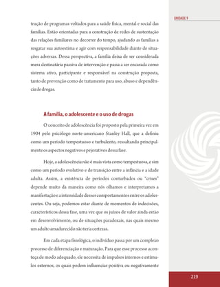 UNIDADE 9
trução de programas voltados para a saúde física, mental e social das
famílias. Estão orientadas para a construção de redes de sustentação
das relações familiares no decorrer do tempo, ajudando as famílias a
resgatar sua autoestima e agir com responsabilidade diante de situa-
ções adversas. Dessa perspectiva, a família deixa de ser considerada
mera destinatária passiva de intervenção e passa a ser encarada como
sistema ativo, participante e responsável na construção proposta,
tanto de prevenção como de tratamento para uso, abuso e dependên-
cia de drogas.




       A família, o adolescente e o uso de drogas
       O conceito de adolescência foi proposto pela primeira vez em
1904 pelo psicólogo norte-americano Stanley Hall, que a definiu
como um período tempestuoso e turbulento, ressaltando principal-
mente os aspectos negativos e pejorativos dessa fase.

       Hoje, a adolescência não é mais vista como tempestuosa, e sim
como um período evolutivo e de transição entre a infância e a idade
adulta. Assim, a existência de períodos conturbados ou “crises”
depende muito da maneira como nós olhamos e interpretamos a
manifestação e a intensidade desses comportamentos entre os adoles-
centes. Ou seja, podemos estar diante de momentos de indecisões,
característicos dessa fase, uma vez que os juízos de valor ainda estão
em desenvolvimento, ou de situações paradoxais, nas quais mesmo
um adulto amadurecido não teria certezas.

       Em cada etapa fisiológica, o indivíduo passa por um complexo
processo de diferenciação e maturação. Para que esse processo acon-
teça de modo adequado, ele necessita de impulsos internos e estímu-
los externos, os quais podem influenciar positiva ou negativamente

                                                                                     219
 