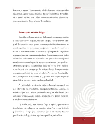 UNIDADE 9
bastante precoces. Nesse sentido, vale lembrar que muitos estudos
relacionam a precocidade do uso ao desenvolvimento de dependên-
cia – ou seja, quanto mais cedo o jovem inicia o uso de substâncias,
maiores as chances de ele se tornar dependente.




       Razões para o uso de drogas
       Considerando esse contexto de busca de novas experiências
e sensações (novos lugares, músicas, amigos, sexo e também dro-
gas), deve-se mencionar que ter novas experiências não necessaria-
mente significará problemas para os jovens; ao contrário, muitos se
tornarão adultos saudáveis. No entanto, alguns passam a ter proble-
mas a partir dessas novas experiências, e é por essa razão que vários
estudiosos consideram a adolescência um período de risco para o
envolvimento com drogas. Ao menos em parte, esse risco pode ser
atribuído às próprias características da adolescência, como necessi-
dade de aceitação pelo grupo de amigos, desejo de experimentar
comportamentos vistos como “de adultos”, sensação de onipotên-
cia (“comigo isso não acontece”), grandes mudanças corporais
gerando insegurança e aumento da impulsividade.

       A curiosidade, sentimento natural dos adolescentes, é um
dos fatores de maior influência na experimentação de álcool e/ou
outras drogas, bem como a opinião dos amigos e a facilidade para
conseguir drogas. A curiosidade é um dos fatores que os impulsio-
nam a buscar novas sensações.

       De modo geral, eles vivem o “aqui e agora”, apresentando
inabilidades para planejar ou antecipar situações, e essa limitada
perspectiva de tempo pode contribuir para a dificuldade de adiar
gratificações. A droga, então, representa gratificação imediata.
                                                                                    221
 