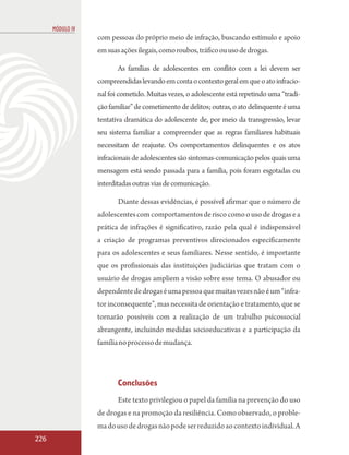 MÓDULO IV
                  com pessoas do próprio meio de infração, buscando estímulo e apoio
                  em suas ações ilegais, como roubos, tráfico ou uso de drogas.

                         As famílias de adolescentes em conflito com a lei devem ser
                  compreendidas levando em conta o contexto geral em que o ato infracio-
                  nal foi cometido. Muitas vezes, o adolescente está repetindo uma “tradi-
                  ção familiar” de cometimento de delitos; outras, o ato delinquente é uma
                  tentativa dramática do adolescente de, por meio da transgressão, levar
                  seu sistema familiar a compreender que as regras familiares habituais
                  necessitam de reajuste. Os comportamentos delinquentes e os atos
                  infracionais de adolescentes são sintomas-comunicação pelos quais uma
                  mensagem está sendo passada para a família, pois foram esgotadas ou
                  interditadas outras vias de comunicação.

                         Diante dessas evidências, é possível afirmar que o número de
                  adolescentes com comportamentos de risco como o uso de drogas e a
                  prática de infrações é significativo, razão pela qual é indispensável
                  a criação de programas preventivos direcionados especificamente
                  para os adolescentes e seus familiares. Nesse sentido, é importante
                  que os profissionais das instituições judiciárias que tratam com o
                  usuário de drogas ampliem a visão sobre esse tema. O abusador ou
                  dependente de drogas é uma pessoa que muitas vezes não é um “infra-
                  tor inconsequente”, mas necessita de orientação e tratamento, que se
                  tornarão possíveis com a realização de um trabalho psicossocial
                  abrangente, incluindo medidas socioeducativas e a participação da
                  família no processo de mudança.




                         Conclusões
                         Este texto privilegiou o papel da família na prevenção do uso
                  de drogas e na promoção da resiliência. Como observado, o proble-
                  ma do uso de drogas não pode ser reduzido ao contexto individual. A
226
 