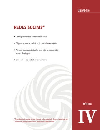 UNIDADE 10




REDES SOCIAIS*
• Definição de rede e identidade social


• Objetivos e características do trabalho em rede


• A importância do trabalho em rede na prevenção
  ao uso de drogas


• Dimensões do trabalho comunitário




* Texto adaptado do original do curso Prevenção ao Uso Indevido de Drogas – Capacitação para
Conselheiros e Lideranças Comunitárias, realizado pela SENAD em 2010.                          IV
 