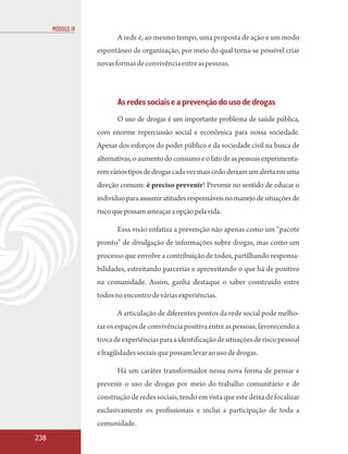 MÓDULO IV
                         A rede é, ao mesmo tempo, uma proposta de ação e um modo
                  espontâneo de organização, por meio do qual torna-se possível criar
                  novas formas de convivência entre as pessoas.



                         As redes sociais e a prevenção do uso de drogas
                         O uso de drogas é um importante problema de saúde pública,
                  com enorme repercussão social e econômica para nossa sociedade.
                  Apesar dos esforços do poder público e da sociedade civil na busca de
                  alternativas, o aumento do consumo e o fato de as pessoas experimenta-
                  rem vários tipos de drogas cada vez mais cedo deixam um alerta em uma
                  direção comum: é preciso prevenir! Prevenir no sentido de educar o
                  indivíduo para assumir atitudes responsáveis no manejo de situações de
                  risco que possam ameaçar a opção pela vida.

                         Essa visão enfatiza a prevenção não apenas como um “pacote
                  pronto” de divulgação de informações sobre drogas, mas como um
                  processo que envolve a contribuição de todos, partilhando responsa-
                  bilidades, estreitando parcerias e aproveitando o que há de positivo
                  na comunidade. Assim, ganha destaque o saber construído entre
                  todos no encontro de várias experiências.

                         A articulação de diferentes pontos da rede social pode melho-
                  rar os espaços de convivência positiva entre as pessoas, favorecendo a
                  troca de experiências para a identificação de situações de risco pessoal
                  e fragilidades sociais que possam levar ao uso de drogas.

                         Há um caráter transformador nessa nova forma de pensar e
                  prevenir o uso de drogas por meio do trabalho comunitário e de
                  construção de redes sociais, tendo em vista que este deixa de focalizar
                  exclusivamente os profissionais e inclui a participação de toda a
                  comunidade.
238
 