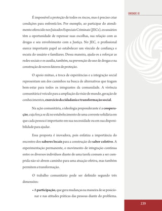 UNIDADE 10
       É impossível a proteção de todos os riscos, mas é preciso criar
condições para enfrentá-los. Por exemplo, ao participar do atendi-
mento oferecido nos Juizados Especiais Criminais (JECs), os usuários
têm a oportunidade de repensar suas escolhas, sua relação com as
drogas e seu envolvimento com a Justiça. No JEC, o profissional
exerce importante papel ao estabelecer um vínculo de confiança e
escuta do usuário e familiares. Dessa maneira, ajuda-os a reforçar as
redes sociais e os auxilia, também, na prevenção do uso de drogas e na
construção de novos fatores de proteção.

       O apoio mútuo, a troca de experiências e a integração social
representam um dos caminhos na busca de alternativas que tragam
bem-estar para todos os integrantes da comunidade. A vivência
comunitária é veículo para a ampliação da visão de mundo, geração de
conhecimentos, exercício da cidadania e transformação social.

       Na ação comunitária, a ideologia preponderante é a coopera-
ção, cuja força se dá no estabelecimento de uma corrente solidária em
que cada pessoa é importante em sua necessidade ou em sua disponi-
bilidade para ajudar.

       Essa proposta é inovadora, pois enfatiza a importância do
encontro dos saberes locais para a construção do saber coletivo. A
experimentação permanente, o movimento de integração contínua
entre os diversos indivíduos diante de uma tarefa comum a ser cum-
prida não só abrem caminho para uma atuação efetiva, mas também
permitem a transformação.

       O trabalho comunitário pode ser definido segundo três
dimensões:

       • A participação, que gera mudanças na maneira de se posicio-
         nar e nas atitudes práticas das pessoas diante do problema.

                                                                                      239
 