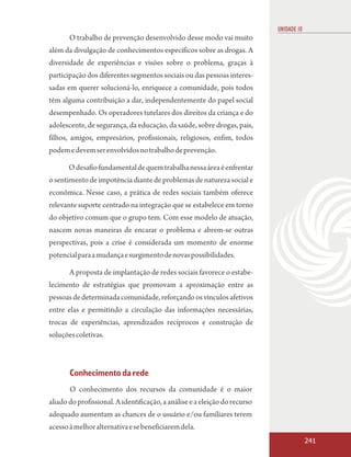 UNIDADE 10
       O trabalho de prevenção desenvolvido desse modo vai muito
além da divulgação de conhecimentos específicos sobre as drogas. A
diversidade de experiências e visões sobre o problema, graças à
participação dos diferentes segmentos sociais ou das pessoas interes-
sadas em querer solucioná-lo, enriquece a comunidade, pois todos
têm alguma contribuição a dar, independentemente do papel social
desempenhado. Os operadores tutelares dos direitos da criança e do
adolescente, de segurança, da educação, da saúde, sobre drogas, pais,
filhos, amigos, empresários, profissionais, religiosos, enfim, todos
podem e devem ser envolvidos no trabalho de prevenção.

       O desafio fundamental de quem trabalha nessa área é enfrentar
o sentimento de impotência diante de problemas de natureza social e
econômica. Nesse caso, a prática de redes sociais também oferece
relevante suporte centrado na integração que se estabelece em torno
do objetivo comum que o grupo tem. Com esse modelo de atuação,
nascem novas maneiras de encarar o problema e abrem-se outras
perspectivas, pois a crise é considerada um momento de enorme
potencial para a mudança e surgimento de novas possibilidades.

       A proposta de implantação de redes sociais favorece o estabe-
lecimento de estratégias que promovam a aproximação entre as
pessoas de determinada comunidade, reforçando os vínculos afetivos
entre elas e permitindo a circulação das informações necessárias,
trocas de experiências, aprendizados recíprocos e construção de
soluções coletivas.



       Conhecimento da rede
       O conhecimento dos recursos da comunidade é o maior
aliado do profissional. A identificação, a análise e a eleição do recurso
adequado aumentam as chances de o usuário e/ou familiares terem
acesso à melhor alternativa e se beneficiarem dela.
                                                                                         241
 