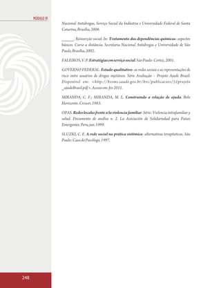 MÓDULO IV
                  Nacional Antidrogas, Serviço Social da Indústria e Universidade Federal de Santa
                  Catarina, Brasília, 2006.

                  _____. Reinserção social. In: Tratamento das dependências químicas: aspectos
                  básicos. Curso a distância. Secretaria Nacional Antidrogas e Universidade de São
                  Paulo, Brasília, 2002.

                  FALEIROS, V. P. Estratégias em serviço social. São Paulo: Cortez, 2001.

                  GOVERNO FEDERAL. Estudo qualitativo: as redes sociais e as representações de
                  risco entre usuários de drogas injetáveis. Série Avaliação – Projeto Ajude Brasil.
                  Disponível em: <http://bvsms.saude.gov.br/bvs/publicacoes/51projeto
                  _ajudeBrasil.pdf >. Acesso em: fev 2011.

                  MIRANDA, C. F.; MIRANDA, M. L. Construindo a relação de ajuda. Belo
                  Horizonte: Crescer, 1983.

                  OPAS. Redes locales frente a la violencia familiar. Série: Violencia intrafamiliar y
                  salud. Documento de análise n. 2. La Asociación de Solidariedad para Países
                  Emergentes. Peru, jun. 1999.

                  SLUZKI, C. E. A rede social na prática sistêmica: alternativas terapêuticas. São
                  Paulo: Casa do Psicólogo, 1997.




248
 