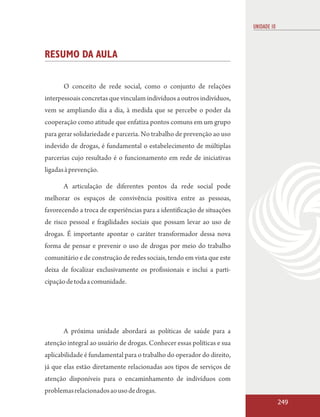 UNIDADE 10



RESUMO DA AULA

       O conceito de rede social, como o conjunto de relações
interpessoais concretas que vinculam indivíduos a outros indivíduos,
vem se ampliando dia a dia, à medida que se percebe o poder da
cooperação como atitude que enfatiza pontos comuns em um grupo
para gerar solidariedade e parceria. No trabalho de prevenção ao uso
indevido de drogas, é fundamental o estabelecimento de múltiplas
parcerias cujo resultado é o funcionamento em rede de iniciativas
ligadas à prevenção.

       A articulação de diferentes pontos da rede social pode
melhorar os espaços de convivência positiva entre as pessoas,
favorecendo a troca de experiências para a identificação de situações
de risco pessoal e fragilidades sociais que possam levar ao uso de
drogas. É importante apontar o caráter transformador dessa nova
forma de pensar e prevenir o uso de drogas por meio do trabalho
comunitário e de construção de redes sociais, tendo em vista que este
deixa de focalizar exclusivamente os profissionais e inclui a parti-
cipação de toda a comunidade.




       A próxima unidade abordará as políticas de saúde para a
atenção integral ao usuário de drogas. Conhecer essas políticas e sua
aplicabilidade é fundamental para o trabalho do operador do direito,
já que elas estão diretamente relacionadas aos tipos de serviços de
atenção disponíveis para o encaminhamento de indivíduos com
problemas relacionados ao uso de drogas.
                                                                                     249
 