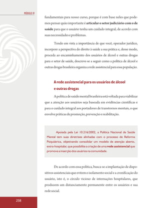 MÓDULO IV
                  fundamentais para nosso curso, porque é com base neles que pode-
                  mos pensar quão importante é articular o setor judiciário com o de
                  saúde para que o usuário tenha um cuidado integral, de acordo com
                  suas necessidades e problemas.

                         Tendo em vista a importância de que você, operador jurídico,
                  incorpore a perspectiva do direito à saúde a sua prática e, desse modo,
                  proceda ao encaminhamento dos usuários de álcool e outras drogas
                  para o setor de saúde, descreve-se a seguir como a política de álcool e
                  outras drogas brasileira organiza a rede assistencial para essa população.



                         A rede assistencial para os usuários de álcool
                         e outras drogas
                         A política de saúde mental brasileira está voltada para viabilizar
                  que a atenção aos usuários seja baseada em evidências científicas e
                  para o cuidado integral aos portadores de transtornos mentais, o que
                  envolve práticas de promoção, prevenção e reabilitação.



                           Apoiada pela Lei 10.216/2002, a Política Nacional de Saúde
                   Mental tem suas diretrizes alinhadas com o processo de Reforma
                   Psiquiátrica, objetivando consolidar um modelo de atenção aberto,
                   extra-hospitalar, que possibilite a criação de uma rede assistencial que
                   promova a inserção dos usuários na comunidade.




                         De acordo com essa política, busca-se a implantação de dispo-
                  sitivos assistenciais que evitem o isolamento social e a cronificação do
                  usuário, isto é, o círculo vicioso de internações hospitalares, que
                  produzem um distanciamento permanente entre os usuários e sua
                  rede social.

258
 