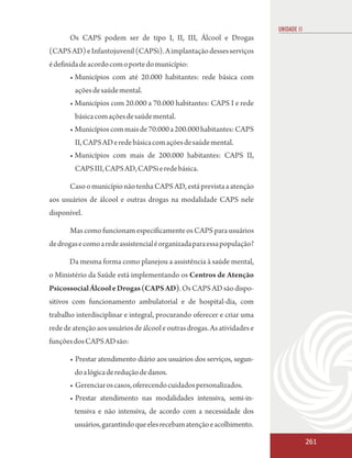 UNIDADE 11
       Os CAPS podem ser de tipo I, II, III, Álcool e Drogas
(CAPS AD) e Infantojuvenil (CAPSi). A implantação desses serviços
é definida de acordo com o porte do município:
       • Municípios com até 20.000 habitantes: rede básica com
        ações de saúde mental.
       • Municípios com 20.000 a 70.000 habitantes: CAPS I e rede
        básica com ações de saúde mental.
       • Municípios com mais de 70.000 a 200.000 habitantes: CAPS
        II, CAPS AD e rede básica com ações de saúde mental.
       • Municípios com mais de 200.000 habitantes: CAPS II,
        CAPS III, CAPS AD, CAPSi e rede básica.

       Caso o município não tenha CAPS AD, está prevista a atenção
aos usuários de álcool e outras drogas na modalidade CAPS nele
disponível.

       Mas como funcionam especificamente os CAPS para usuários
de drogas e como a rede assistencial é organizada para essa população?

       Da mesma forma como planejou a assistência à saúde mental,
o Ministério da Saúde está implementando os Centros de Atenção
Psicossocial Álcool e Drogas (CAPS AD). Os CAPS AD são dispo-
sitivos com funcionamento ambulatorial e de hospital-dia, com
trabalho interdisciplinar e integral, procurando oferecer e criar uma
rede de atenção aos usuários de álcool e outras drogas. As atividades e
funções dos CAPS AD são:

       • Prestar atendimento diário aos usuários dos serviços, segun-
        do a lógica de redução de danos.
       • Gerenciar os casos, oferecendo cuidados personalizados.
       • Prestar atendimento nas modalidades intensiva, semi-in-
        tensiva e não intensiva, de acordo com a necessidade dos
        usuários, garantindo que eles recebam atenção e acolhimento.

                                                                                       261
 