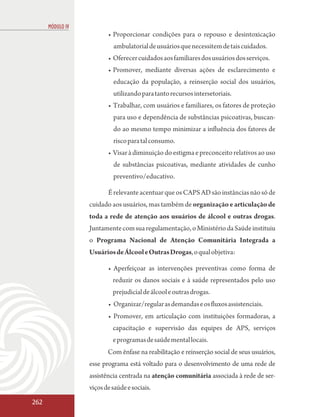 MÓDULO IV
                         • Proporcionar condições para o repouso e desintoxicação
                           ambulatorial de usuários que necessitem de tais cuidados.
                         • Oferecer cuidados aos familiares dos usuários dos serviços.
                         • Promover, mediante diversas ações de esclarecimento e
                           educação da população, a reinserção social dos usuários,
                           utilizando para tanto recursos intersetoriais.
                         • Trabalhar, com usuários e familiares, os fatores de proteção
                           para uso e dependência de substâncias psicoativas, buscan-
                           do ao mesmo tempo minimizar a influência dos fatores de
                           risco para tal consumo.
                         • Visar à diminuição do estigma e preconceito relativos ao uso
                           de substâncias psicoativas, mediante atividades de cunho
                           preventivo/educativo.

                         É relevante acentuar que os CAPS AD são instâncias não só de
                  cuidado aos usuários, mas também de organização e articulação de
                  toda a rede de atenção aos usuários de álcool e outras drogas.
                  Juntamente com sua regulamentação, o Ministério da Saúde instituiu
                  o Programa Nacional de Atenção Comunitária Integrada a
                  Usuários de Álcool e Outras Drogas, o qual objetiva:

                         • Aperfeiçoar as intervenções preventivas como forma de
                           reduzir os danos sociais e à saúde representados pelo uso
                           prejudicial de álcool e outras drogas.
                         • Organizar/regular as demandas e os fluxos assistenciais.
                         • Promover, em articulação com instituições formadoras, a
                           capacitação e supervisão das equipes de APS, serviços
                           e programas de saúde mental locais.
                         Com ênfase na reabilitação e reinserção social de seus usuários,
                  esse programa está voltado para o desenvolvimento de uma rede de
                  assistência centrada na atenção comunitária associada à rede de ser-
                  viços de saúde e sociais.

262
 
