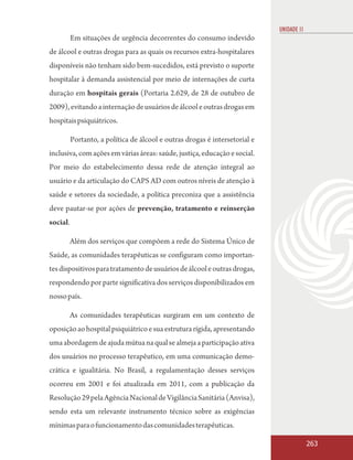 UNIDADE 11
          Em situações de urgência decorrentes do consumo indevido
de álcool e outras drogas para as quais os recursos extra-hospitalares
disponíveis não tenham sido bem-sucedidos, está previsto o suporte
hospitalar à demanda assistencial por meio de internações de curta
duração em hospitais gerais (Portaria 2.629, de 28 de outubro de
2009), evitando a internação de usuários de álcool e outras drogas em
hospitais psiquiátricos.

          Portanto, a política de álcool e outras drogas é intersetorial e
inclusiva, com ações em várias áreas: saúde, justiça, educação e social.
Por meio do estabelecimento dessa rede de atenção integral ao
usuário e da articulação do CAPS AD com outros níveis de atenção à
saúde e setores da sociedade, a política preconiza que a assistência
deve pautar-se por ações de prevenção, tratamento e reinserção
social.

          Além dos serviços que compõem a rede do Sistema Único de
Saúde, as comunidades terapêuticas se configuram como importan-
tes dispositivos para tratamento de usuários de álcool e outras drogas,
respondendo por parte significativa dos serviços disponibilizados em
nosso país.

          As comunidades terapêuticas surgiram em um contexto de
oposição ao hospital psiquiátrico e sua estrutura rígida, apresentando
uma abordagem de ajuda mútua na qual se almeja a participação ativa
dos usuários no processo terapêutico, em uma comunicação demo-
crática e igualitária. No Brasil, a regulamentação desses serviços
ocorreu em 2001 e foi atualizada em 2011, com a publicação da
Resolução 29 pela Agência Nacional de Vigilância Sanitária (Anvisa),
sendo esta um relevante instrumento técnico sobre as exigências
mínimas para o funcionamento das comunidades terapêuticas.

                                                                                          263
 