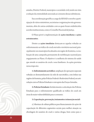 estados, Distrito Federal, municípios e sociedade civil, tendo em vista
     a redução da criminalidade associada ao consumo dessas substâncias.

            Sua coordenação geral fica a cargo da SENAD e envolve a parti-
     cipação de vários ministérios, secretarias e organizações não governa-
     mentais, além de outras entidades com as quais foram estabelecidos
     acordos institucionais, como o Conselho Nacional de Justiça.

            O Plano prevê a implementação de ações imediatas e ações
     estruturantes.

            Dentre as ações imediatas destacam-se aquelas voltadas ao
     enfrentamento ao tráfico do crack em todo o território nacional, prin-
     cipalmente nos municípios localizados em região de fronteira, e a rea-
     lização de uma campanha permanente de mobilização nacional para
     engajamento ao Plano. O objetivo é a melhoria do sistema de saúde
     que atende os usuários de crack e seus familiares. As ações previstas
     nessa etapa são:

            1. Enfrentamento ao tráfico: ampliação de operações especiais
     voltadas ao desmantelamento da rede de narcotráfico, com ênfase nas
     regiões de fronteira, pelas Polícias Federal e Rodoviária Federal, em arti-
     culação com as Polícias Estaduais e com apoio das Forças Armadas.

            2. Polícias Estaduais: fortalecimento e articulação das Polícias
     Estaduais para o enfrentamento qualificado ao tráfico do crack em
     áreas de maior vulnerabilidade para o consumo.

            3. Capacitação, prevenção, tratamento e reinserção social:

            a) Abertura de editais públicos para financiamento de ações de
     capacitação de diferentes segmentos sociais para melhor atuação na
     abordagem de usuários de crack e outras drogas, bem como para o

26
 