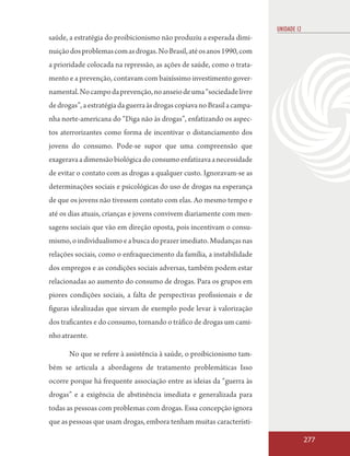 UNIDADE 12
saúde, a estratégia do proibicionismo não produziu a esperada dimi-
nuição dos problemas com as drogas. No Brasil, até os anos 1990, com
a prioridade colocada na repressão, as ações de saúde, como o trata-
mento e a prevenção, contavam com baixíssimo investimento gover-
namental. No campo da prevenção, no anseio de uma “sociedade livre
de drogas”, a estratégia da guerra às drogas copiava no Brasil a campa-
nha norte-americana do “Diga não às drogas”, enfatizando os aspec-
tos aterrorizantes como forma de incentivar o distanciamento dos
jovens do consumo. Pode-se supor que uma compreensão que
exagerava a dimensão biológica do consumo enfatizava a necessidade
de evitar o contato com as drogas a qualquer custo. Ignoravam-se as
determinações sociais e psicológicas do uso de drogas na esperança
de que os jovens não tivessem contato com elas. Ao mesmo tempo e
até os dias atuais, crianças e jovens convivem diariamente com men-
sagens sociais que vão em direção oposta, pois incentivam o consu-
mismo, o individualismo e a busca do prazer imediato. Mudanças nas
relações sociais, como o enfraquecimento da família, a instabilidade
dos empregos e as condições sociais adversas, também podem estar
relacionadas ao aumento do consumo de drogas. Para os grupos em
piores condições sociais, a falta de perspectivas profissionais e de
figuras idealizadas que sirvam de exemplo pode levar à valorização
dos traficantes e do consumo, tornando o tráfico de drogas um cami-
nho atraente.

       No que se refere à assistência à saúde, o proibicionismo tam-
bém se articula a abordagens de tratamento problemáticas Isso
ocorre porque há frequente associação entre as ideias da “guerra às
drogas” e a exigência de abstinência imediata e generalizada para
todas as pessoas com problemas com drogas. Essa concepção ignora
que as pessoas que usam drogas, embora tenham muitas característi-

                                                                                       277
 
