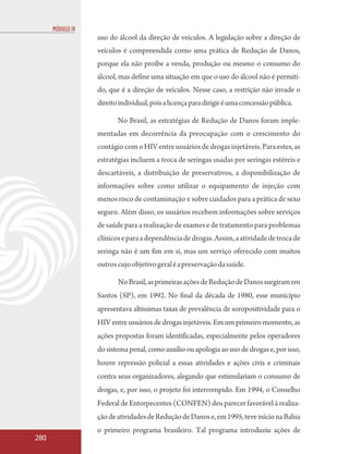 MÓDULO IV
                  uso do álcool da direção de veículos. A legislação sobre a direção de
                  veículos é compreendida como uma prática de Redução de Danos,
                  porque ela não proíbe a venda, produção ou mesmo o consumo do
                  álcool, mas define uma situação em que o uso do álcool não é permiti-
                  do, que é a direção de veículos. Nesse caso, a restrição não invade o
                  direito individual, pois a licença para dirigir é uma concessão pública.

                         No Brasil, as estratégias de Redução de Danos foram imple-
                  mentadas em decorrência da preocupação com o crescimento do
                  contágio com o HIV entre usuários de drogas injetáveis. Para estes, as
                  estratégias incluem a troca de seringas usadas por seringas estéreis e
                  descartáveis, a distribuição de preservativos, a disponibilização de
                  informações sobre como utilizar o equipamento de injeção com
                  menos risco de contaminação e sobre cuidados para a prática de sexo
                  seguro. Além disso, os usuários recebem informações sobre serviços
                  de saúde para a realização de exames e de tratamento para problemas
                  clínicos e para a dependência de drogas. Assim, a atividade de troca de
                  seringa não é um fim em si, mas um serviço oferecido com muitos
                  outros cujo objetivo geral é a preservação da saúde.

                         No Brasil, as primeiras ações de Redução de Danos surgiram em
                  Santos (SP), em 1992. No final da década de 1980, esse município
                  apresentava altíssimas taxas de prevalência de soropositividade para o
                  HIV entre usuários de drogas injetáveis. Em um primeiro momento, as
                  ações propostas foram identificadas, especialmente pelos operadores
                  do sistema penal, como auxílio ou apologia ao uso de drogas e, por isso,
                  houve repressão policial a essas atividades e ações civis e criminais
                  contra seus organizadores, alegando que estimulariam o consumo de
                  drogas, e, por isso, o projeto foi interrompido. Em 1994, o Conselho
                  Federal de Entorpecentes (CONFEN) deu parecer favorável à realiza-
                  ção de atividades de Redução de Danos e, em 1995, teve início na Bahia
                  o primeiro programa brasileiro. Tal programa introduziu ações de
280
 