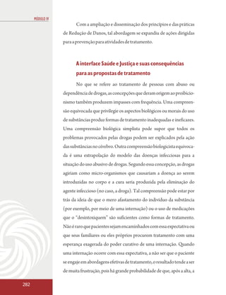 MÓDULO IV
                         Com a ampliação e disseminação dos princípios e das práticas
                  de Redução de Danos, tal abordagem se expandiu de ações dirigidas
                  para a prevenção para atividades de tratamento.



                         A interface Saúde e Justiça e suas consequências
                         para as propostas de tratamento
                         No que se refere ao tratamento de pessoas com abuso ou
                  dependência de drogas, as concepções que deram origem ao proibicio-
                  nismo também produzem impasses com frequência. Uma compreen-
                  são equivocada que privilegie os aspectos biológicos ou morais do uso
                  de substâncias produz formas de tratamento inadequadas e ineficazes.
                  Uma compreensão biológica simplista pode supor que todos os
                  problemas provocados pelas drogas podem ser explicados pela ação
                  das substâncias no cérebro. Outra compreensão biologicista equivoca-
                  da é uma extrapolação do modelo das doenças infecciosas para a
                  situação do uso abusivo de drogas. Segundo essa concepção, as drogas
                  agiriam como micro-organismos que causariam a doença ao serem
                  introduzidas no corpo e a cura seria produzida pela eliminação do
                  agente infeccioso (no caso, a droga). Tal compreensão pode estar por
                  trás da ideia de que o mero afastamento do indivíduo da substância
                  (por exemplo, por meio de uma internação) ou o uso de medicações
                  que o “desintoxiquem” são suficientes como formas de tratamento.
                  Não é raro que pacientes sejam encaminhados com essa expectativa ou
                  que seus familiares ou eles próprios procurem tratamento com uma
                  esperança exagerada do poder curativo de uma internação. Quando
                  uma internação ocorre com essa expectativa, a não ser que o paciente
                  se engaje em abordagens efetivas de tratamento, o resultado tende a ser
                  de muita frustração, pois há grande probabilidade de que, após a alta, a

282
 