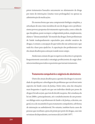 MÓDULO IV
                  põem tratamentos baseados unicamente no afastamento da droga
                  por meio de internações (muitas vezes prolongadas) ou apenas na
                  administração de medicações.

                         Da mesma forma que uma compreensão biológica simplista, a
                  articulação de uma visão moralista do uso de drogas com o proibicio-
                  nismo provoca propostas de tratamento equivocadas, como a ideia de
                  que disciplinar, punir ou impor a religiosidade podem, simplesmente,
                  afastar o “desencaminhado” do mundo das drogas. Entre profissionais
                  de Saúde inadequadamente capacitados para atender usuários de
                  drogas, é comum a concepção de que todos eles são antissociais e que
                  nada há a fazer para ajudá-los. A capacitação dos profissionais é um
                  dos atuais desafios para a atenção à saúde nesse campo.

                         Ainda mais comum do que os equívocos descritos é a proposta
                  frequentemente associada à estratégia proibicionista de exigir absti-
                  nência imediata para todos os pacientes que iniciam tratamento.




                         Tratamento compulsório e exigência de abstinência
                         Outro dos atuais desafios para a questão das drogas é a necessi-
                  dade de aperfeiçoar a abordagem dos problemas que envolvem tanto
                  aspectos da Saúde como da Justiça. Entre estes, uma das situações
                  mais frequentes é aquela em que um indivíduo detido por posse de
                  drogas é levado ao juiz, que tem de decidir sua pena. Até a mudança da
                  lei em 2006 e, principalmente, até o estabelecimento de um promis-
                  sor diálogo entre os profissionais da Saúde e da Justiça, a decisão, em
                  geral, era a de encaminhá-lo para tratamento compulsório, sob forma
                  de internação ou ambulatorial. No entanto, também havia casos de
                  pessoas que recebiam a pena de prisão por porte de drogas, caso não
                  se tratasse de dependentes, nos termos da Lei 6.368/1977.

284
 