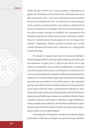 MÓDULO IV
                  modos de agir descritos por outros pacientes, companheiros de
                  grupo, são semelhantes aos seus. Ele percebe o tratamento não como
                  algo imposto por outro, e sim como ferramenta sua para encontrar
                  formas mais satisfatórias de viver. As mudanças no comportamento,
                  como a melhora no relacionamento com a família, o afastamento de
                  pessoas com quem ele usava drogas, o interesse em atividades produ-
                  tivas (por exemplo, educação ou trabalho), são consequências das
                  mudanças psíquicas, da melhora do bem-estar emocional e também
                  (mas não exclusivamente) da interrupção do uso de drogas. Esse
                  cuidado é importante, inclusive, porque há pessoas que, mesmo
                  estando abstinentes há muitos anos, continuam a ter a vida girando
                  em torno da droga.

                         No entanto, as equipes experientes no tratamento de depen-
                  dentes de drogas também sabem que a plena implicação do sujeito com
                  seu tratamento, em geral, não é a regra do que ocorre com os que
                  iniciam um tratamento, nem se produz imediatamente. A motivação
                  varia de um paciente para outro e, com frequência, a motivação de um
                  mesmo paciente é flutuante, oscilando em diferentes momentos de sua
                  trajetória. Esse é um dos motivos pelos quais os profissionais de Saúde
                  aprendem que não podem ter uma atitude passiva e ficar esperando
                  que o paciente decida se tratar, tampouco deixar por conta do paciente
                  tomar todas as decisões sobre os procedimentos indicados no trata-
                  mento, pois, sendo a motivação instável, ele pode colocar obstáculos ao
                  tratamento que facilitem que a situação se mantenha inalterada. Assim,
                  as posturas extremas, como impor o tratamento, exigir abstinência e
                  todas as mudanças de conduta ou, de outro lado, simplesmente aguar-
                  dar que cada paciente tome todas as decisões, são equivocadas e impro-
                  dutivas. Então, como sair desse impasse?
                         Para responder a tal pergunta, estudiosos de diferentes linhas
                  teóricas têm se dedicado a investigar e a propor técnicas para ajudar os

288
 