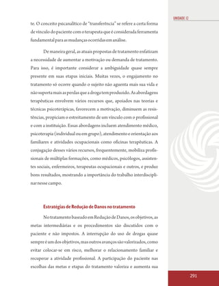UNIDADE 12
te. O conceito psicanalítico de “transferência” se refere a certa forma
de vínculo do paciente com o terapeuta que é considerada ferramenta
fundamental para as mudanças ocorridas em análise.

       De maneira geral, as atuais propostas de tratamento enfatizam
a necessidade de aumentar a motivação ou demanda de tratamento.
Para isso, é importante considerar a ambiguidade quase sempre
presente em suas etapas iniciais. Muitas vezes, o engajamento no
tratamento só ocorre quando o sujeito não aguenta mais sua vida e
não suporta mais as perdas que a droga tem produzido. As abordagens
terapêuticas envolvem vários recursos que, apoiados nas teorias e
técnicas psicoterápicas, favorecem a motivação, diminuem as resis-
tências, propiciam o estreitamento de um vínculo com o profissional
e com a instituição. Essas abordagens incluem atendimento médico,
psicoterapia (individual ou em grupo), atendimento e orientação aos
familiares e atividades ocupacionais como oficinas terapêuticas. A
conjugação desses vários recursos, frequentemente, mobiliza profis-
sionais de múltiplas formações, como médicos, psicólogos, assisten-
tes sociais, enfermeiros, terapeutas ocupacionais e outros, e produz
bons resultados, mostrando a importância do trabalho interdiscipli-
nar nesse campo.



       Estratégias de Redução de Danos no tratamento

       No tratamento baseado em Redução de Danos, os objetivos, as
metas intermediárias e os procedimentos são discutidos com o
paciente e não impostos. A interrupção do uso de drogas quase
sempre é um dos objetivos, mas outros avanços são valorizados, como
evitar colocar-se em risco, melhorar o relacionamento familiar e
recuperar a atividade profissional. A participação do paciente nas
escolhas das metas e etapas do tratamento valoriza e aumenta sua
                                                                                       291
 