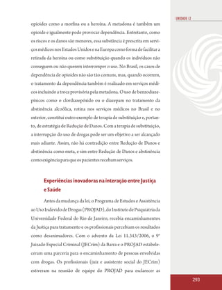 UNIDADE 12
opioides como a morfina ou a heroína. A metadona é também um
opioide e igualmente pode provocar dependência. Entretanto, como
os riscos e os danos são menores, essa substância é prescrita em servi-
ços médicos nos Estados Unidos e na Europa como forma de facilitar a
retirada da heroína ou como substituição quando os indivíduos não
conseguem ou não querem interromper o uso. No Brasil, os casos de
dependência de opioides não são tão comuns, mas, quando ocorrem,
o tratamento da dependência também é realizado em serviços médi-
cos incluindo a troca provisória pela metadona. O uso de benzodiaze-
pínicos como o clordiazepóxido ou o diazepam no tratamento da
abstinência alcoólica, rotina nos serviços médicos no Brasil e no
exterior, constitui outro exemplo de terapia de substituição e, portan-
to, de estratégia de Redução de Danos. Com a terapia de substituição,
a interrupção do uso de drogas pode ser um objetivo a ser alcançado
mais adiante. Assim, não há contradição entre Redução de Danos e
abstinência como meta, e sim entre Redução de Danos e abstinência
como exigência para que os pacientes recebam serviços.



       Experiências inovadoras na interação entre Justiça
       e Saúde
       Antes da mudança da lei, o Programa de Estudos e Assistência
ao Uso Indevido de Drogas (PROJAD), do Instituto de Psiquiatria da
Universidade Federal do Rio de Janeiro, recebia encaminhamentos
da Justiça para tratamento e os profissionais percebiam os resultados
como desanimadores. Com o advento da Lei 11.343/2006, o 9°
Juizado Especial Criminal (JECrim) da Barra e o PROJAD estabele-
ceram uma parceria para o encaminhamento de pessoas envolvidas
com drogas. Os profissionais (juiz e assistente social do JECrim)
estiveram na reunião de equipe do PROJAD para esclarecer as
                                                                                       293
 