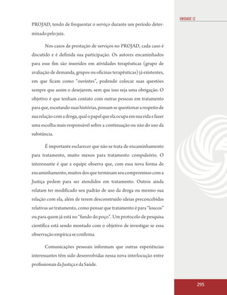 UNIDADE 12
PROJAD, tendo de frequentar o serviço durante um período deter-
minado pelo juiz.

       Nos casos de prestação de serviços no PROJAD, cada caso é
discutido e é definida sua participação. Os autores encaminhados
para esse fim são inseridos em atividades terapêuticas (grupo de
avaliação de demanda, grupos ou oficinas terapêuticas) já existentes,
em que ficam como “ouvintes”, podendo colocar suas questões
sempre que assim o desejarem, sem que isso seja uma obrigação. O
objetivo é que tenham contato com outras pessoas em tratamento
para que, escutando suas histórias, possam se questionar a respeito de
sua relação com a droga, qual o papel que ela ocupa em sua vida e fazer
uma escolha mais responsável sobre a continuação ou não do uso da
substância.

       É importante esclarecer que não se trata de encaminhamento
para tratamento, muito menos para tratamento compulsório. O
interessante é que a equipe observa que, com essa nova forma de
encaminhamento, muitos dos que terminam seu compromisso com a
Justiça pedem para ser atendidos em tratamento. Outros ainda
relatam ter modificado seu padrão de uso da droga ou mesmo sua
relação com ela, além de terem desconstruído ideias preconcebidas
relativas ao tratamento, como pensar que tratamento é para “loucos”
ou para quem já está no “fundo do poço”. Um protocolo de pesquisa
científica está sendo montado com o objetivo de investigar se essa
observação empírica se confirma.

       Comunicações pessoais informam que outras experiências
interessantes têm sido desenvolvidas nessa nova interlocução entre
profissionais da Justiça e da Saúde.


                                                                                       295
 