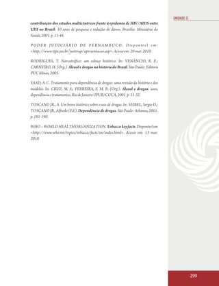 UNIDADE 12
contribuição dos estudos multicêntricos frente à epidemia de HIV/AIDS entre
UDI no Brasil: 10 anos de pesquisa e redução de danos. Brasília: Ministério da
Saúde, 2001. p. 11-48.

PODER JUDICIÁRIO DE PERNAMBUCO. Disponível em:
<http://www.tjpe.jus.br/justerap/apresentacao.asp>. Acesso em: 20 mar. 2010.

RODRIGUES, T. Narcotráfico: um esboço histórico. In: VENÂNCIO, R. P.;
CARNEIRO, H. (Org.). Álcool e drogas na história do Brasil. São Paulo: Editora
PUC Minas, 2005.

SÁAD, A. C. Tratamento para dependência de drogas: uma revisão da história e dos
modelos. In: CRUZ, M. S.; FERREIRA, S. M. B. (Org.). Álcool e drogas: usos,
dependência e tratamentos. Rio de Janeiro: IPUB/CUCA, 2001. p. 11-32.

TOSCANO JR., A. Um breve histórico sobre o uso de drogas. In: SEIBEL, Sergio D.;
TOSCANO JR., Alfredo (Ed.). Dependência de drogas. São Paulo: Atheneu, 2001.
p. 181-190.

WHO – WORLD HEALTH ORGANIZATION. Tobacco key facts. Disponível em
<http://www.who.int/topics/tobacco/facts/en/index.html>. Acesso em: 13 mar.
2010.




                                                                                                299
 