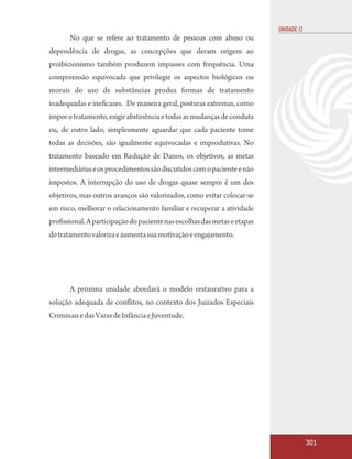 UNIDADE 12
       No que se refere ao tratamento de pessoas com abuso ou
dependência de drogas, as concepções que deram origem ao
proibicionismo também produzem impasses com frequência. Uma
compreensão equivocada que privilegie os aspectos biológicos ou
morais do uso de substâncias produz formas de tratamento
inadequadas e ineficazes. De maneira geral, posturas extremas, como
impor o tratamento, exigir abstinência e todas as mudanças de conduta
ou, de outro lado, simplesmente aguardar que cada paciente tome
todas as decisões, são igualmente equivocadas e improdutivas. No
tratamento baseado em Redução de Danos, os objetivos, as metas
intermediárias e os procedimentos são discutidos com o paciente e não
impostos. A interrupção do uso de drogas quase sempre é um dos
objetivos, mas outros avanços são valorizados, como evitar colocar-se
em risco, melhorar o relacionamento familiar e recuperar a atividade
profissional. A participação do paciente nas escolhas das metas e etapas
do tratamento valoriza e aumenta sua motivação e engajamento.




       A próxima unidade abordará o modelo restaurativo para a
solução adequada de conflitos, no contexto dos Juizados Especiais
Criminais e das Varas de Infância e Juventude.




                                                                                        301
 