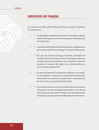 MÓDULO IV



                  EXERCÍCIOS DE FIXAÇÃO


                  1. Com base no texto sobre Redução de Danos, assinale verdadeiro
                  (V) ou falso (F):

                    (    ) As abordagens terapêuticas devem ser baseadas no afasta-
                           mento da droga por meio de internações e administração
                           de medicações.

                    (    ) As práticas de Redução de Danos podem ser dirigidas tanto
                           para a prevenção do uso de drogas como para o tratamento.

                    (    ) No caso de usuários de drogas injetáveis, estratégias de
                           Redução de Danos incluem a troca de seringas usadas por
                           seringas estéreis e descartáveis, mas constatou-se que isso
                           aumenta o consumo de drogas e não diminui danos ou
                           riscos de infecção pelo HIV.

                    (    ) As atuais propostas de tratamento enfatizam a necessida-
                           de de aumentar a motivação ou demanda de tratamento,
                           diminuindo as resistências e propiciando o estreitamento
                           de um vínculo com o profissional da saúde.

                    (    ) É necessário oferecer serviços também para as pessoas que
                           não querem ou não conseguem interromper o uso dessas
                           substâncias, pois isso pode viabilizar sua aproximação das
                           instituições, para que possam pedir ajuda posteriormente.




302
 