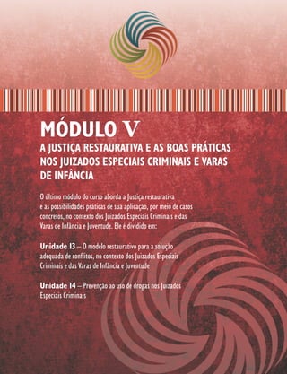 MÓDULO V
A JUSTIÇA RESTAURATIVA E AS BOAS PRÁTICAS
NOS JUIZADOS ESPECIAIS CRIMINAIS E VARAS
DE INFÂNCIA
O último módulo do curso aborda a Justiça restaurativa
e as possibilidades práticas de sua aplicação, por meio de casos
concretos, no contexto dos Juizados Especiais Criminais e das
Varas de Infância e Juventude. Ele é dividido em:

Unidade 13 – O modelo restaurativo para a solução
adequada de conflitos, no contexto dos Juizados Especiais
Criminais e das Varas de Infância e Juventude

Unidade 14 – Prevenção ao uso de drogas nos Juizados
Especiais Criminais
 