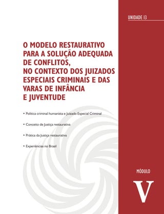 UNIDADE 13




O MODELO RESTAURATIVO
PARA A SOLUÇÃO ADEQUADA
DE CONFLITOS,
NO CONTEXTO DOS JUIZADOS
ESPECIAIS CRIMINAIS E DAS
VARAS DE INFÂNCIA
E JUVENTUDE
• Política criminal humanista e Juizado Especial Criminal


• Conceito de Justiça restaurativa


• Prática da Justiça restaurativa


• Experiências no Brasil




                                                               V
 